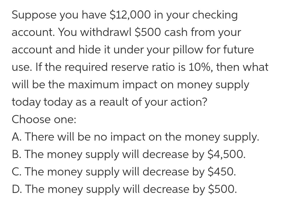 Suppose you have $12,000 in your checking
account. You withdrawl $500 cash from your
account and hide it under your pillow for future
use. If the required reserve ratio is 10%, then what
will be the maximum impact on money supply
today today as a reault of your action?
Choose one:
A. There will be no impact on the money supply.
B. The money supply will decrease by $4,500.
C. The money supply will decrease by $450.
D. The money supply will decrease by $500.
