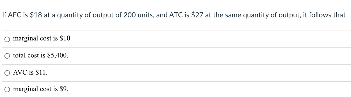 If AFC is $18 at a quantity of output of 200 units, and ATC is $27 at the same quantity of output, it follows that
marginal cost is $10.
total cost is $5,400.
O AVC is $11.
marginal cost is $9.
