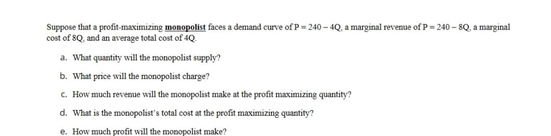 Suppose that a profit-maximizing monopolist faces a demand curve of P = 240 – 4Q, a marginal revenue ofP=240 – 8Q, a marginal
cost of 8Q, and an average total cost of 4Q.
a. What quantity will the monopolist supply?
b. What price will the monopolist charge?
c. How much revenue will the monopolist make at the profit maximizing quantity?
d. What is the monopolist's total cost at the profit maximizing quantity?
e. How much profit will the monopolist make?
