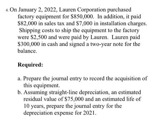 4. On January 2, 2022, Lauren Corporation purchased
factory equipment for $850,000. In addition, it paid
$82,000 in sales tax and $7,000 in installation charges.
Shipping costs to ship the equipment to the factory
were $2,500 and were paid by Lauren. Lauren paid
$300,000 in cash and signed a two-year note for the
balance.
Required:
a. Prepare the journal entry to record the acquisition of
this equipment.
b. Assuming straight-line depreciation, an estimated
residual value of $75,000 and an estimated life of
10 years, prepare the journal entry for the
depreciation expense for 2021.
