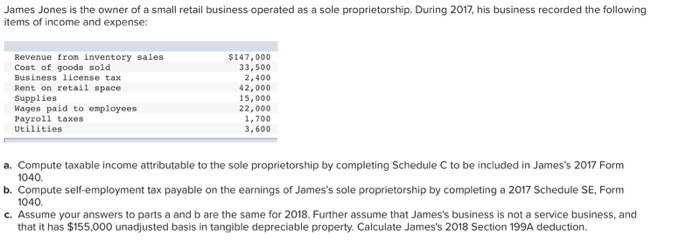 James Jones is the owner of a small retail business operated as a sole proprietorship. During 2017, his business recorded the following
items of income and expense:
Revenue from inventory sales
Cost of goods sold
Business license tax
$147,000
Rent on retail space
Supplies
Wages paid to employees
Payroll taxes
Utilities
33,500
2,400
42,000
15,000
22,000
1,700
3,600
a. Compute taxable income attributable to the sole proprietorship by completing Schedule C to be included in James's 2017 Form
1040.
b. Compute self-employment tax payable on the earnings of James's sole proprietorship by completing a 2017 Schedule SE, Form
1040.
c. Assume your answers to parts a and b are the same for 2018. Further assume that James's business is not a service business, and
that it has $155,000 unadjusted basis in tangible depreciable property. Calculate James's 2018 Section 199A deduction.
