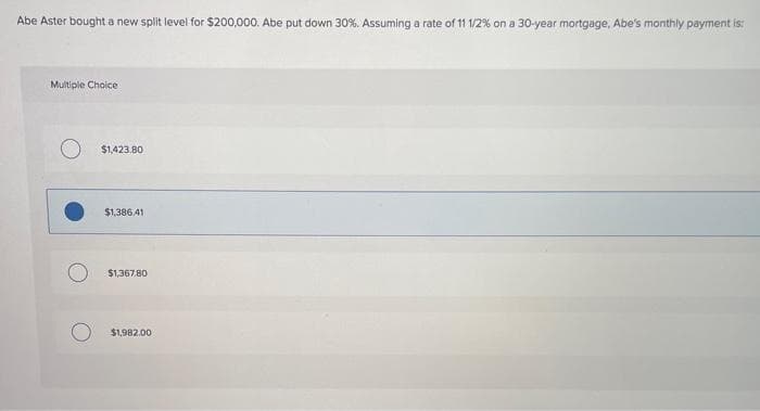 Abe Aster bought a new split level for $200,000. Abe put down 30%. Assuming a rate of 11 1/2% on a 30-year mortgage, Abe's monthly payment is:
Multipie Chaice
$1,423.80
$1,386.41
$1,367.80
$1,982.00
