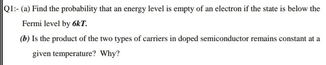 Q1:- (a) Find the probability that an energy level is empty of an electron if the state is below the
Fermi level by 6kT.
(b) Is the product of the two types of carriers in doped semiconductor remains constant at a
given temperature? Why?
