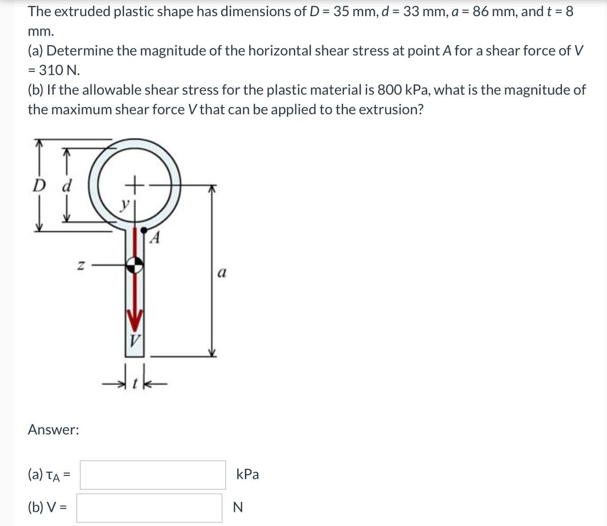 The extruded plastic shape has dimensions of D = 35 mm, d = 33 mm, a = 86 mm, and t = 8
%3D
mm.
(a) Determine the magnitude of the horizontal shear stress at point A for a shear force of V
= 310 N.
(b) If the allowable shear stress for the plastic material is 800 kPa, what is the magnitude of
the maximum shear force V that can be applied to the extrusion?
D d
a
V
Answer:
(a) Ta =
kPa
(b) V =
N
