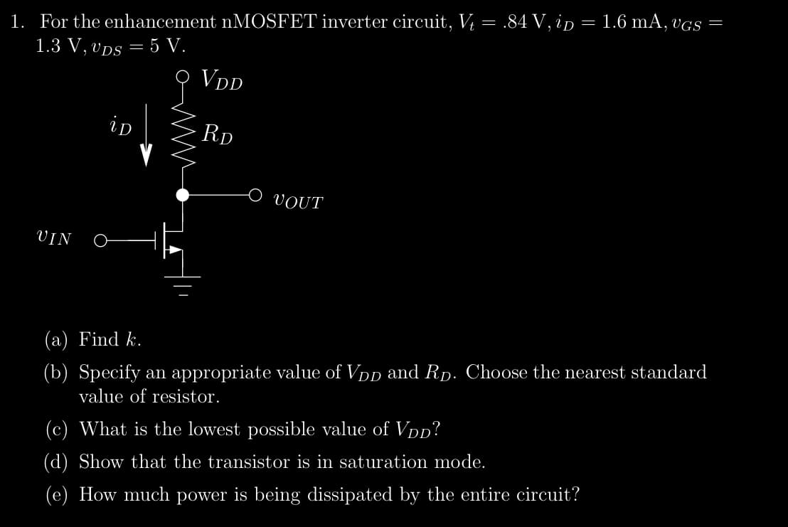 1. For the enhancement nMOSFET inverter circuit, Vt = .84 V, ip = 1.6 mA, vgs =
1.3 V, VDs = 5 V.
VDD
RD
UIN
iD
VOUT
(a) Find k.
(b) Specify an appropriate value of VDD and R. Choose the nearest standard
value of resistor.
(c) What is the lowest possible value of VDD?
(d) Show that the transistor is in saturation mode.
(e) How much power is being dissipated by the entire circuit?
