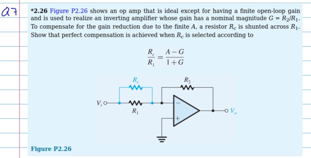 Q7
*2.26 Figure P2.26 shows an op amp that is ideal except for having a finite open-loop gain
and is used to realize an inverting amplifier whose gain has a nominal magnitude G = R₂/R₁.
To compensate for the gain reduction due to the finite A, a resistor Rc is shunted across R₁.
Show that perfect compensation is achieved when Rc is selected according to
Figure P2.26
V₁0
Re
www
M
R₁
R₁
=
A-G
1+G
R₂
www
+
O V₂₂