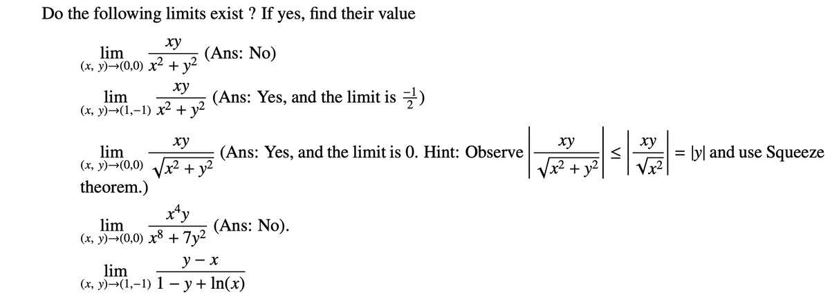 Do the following limits exist ? If yes, find their value
ху
lim
(x, y)→(0,0) x² + y²
(Ans: No)
ху
lim
(x, y)→(1,−1) x² + y²
lim
(x, y)→(0,0)
theorem.)
(Ans: Yes, and the limit is)
ху
1x² + y²
(Ans: Yes, and the limit is 0. Hint: Observe
x^y
lim
(x, y)→(0,0) x³ + 7y²
y - x
lim
(x, y)-(1,-1) 1-y + ln(x)
(Ans: No).
ху
+ y²
<
ху
√x²
= [y] and use Squeeze