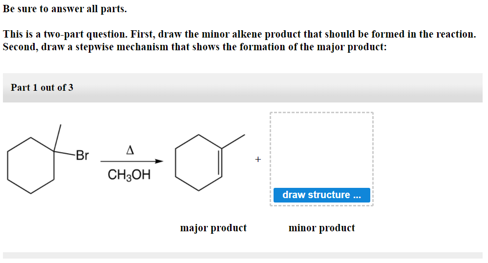Be sure to answer all parts.
This is a two-part question. First, draw the minor alkene product that should be formed in the reaction.
Second, draw a stepwise mechanism that shows the formation of the major product:
Part 1 out of 3
Br
CH3OH
draw structure ...
major product
minor product
