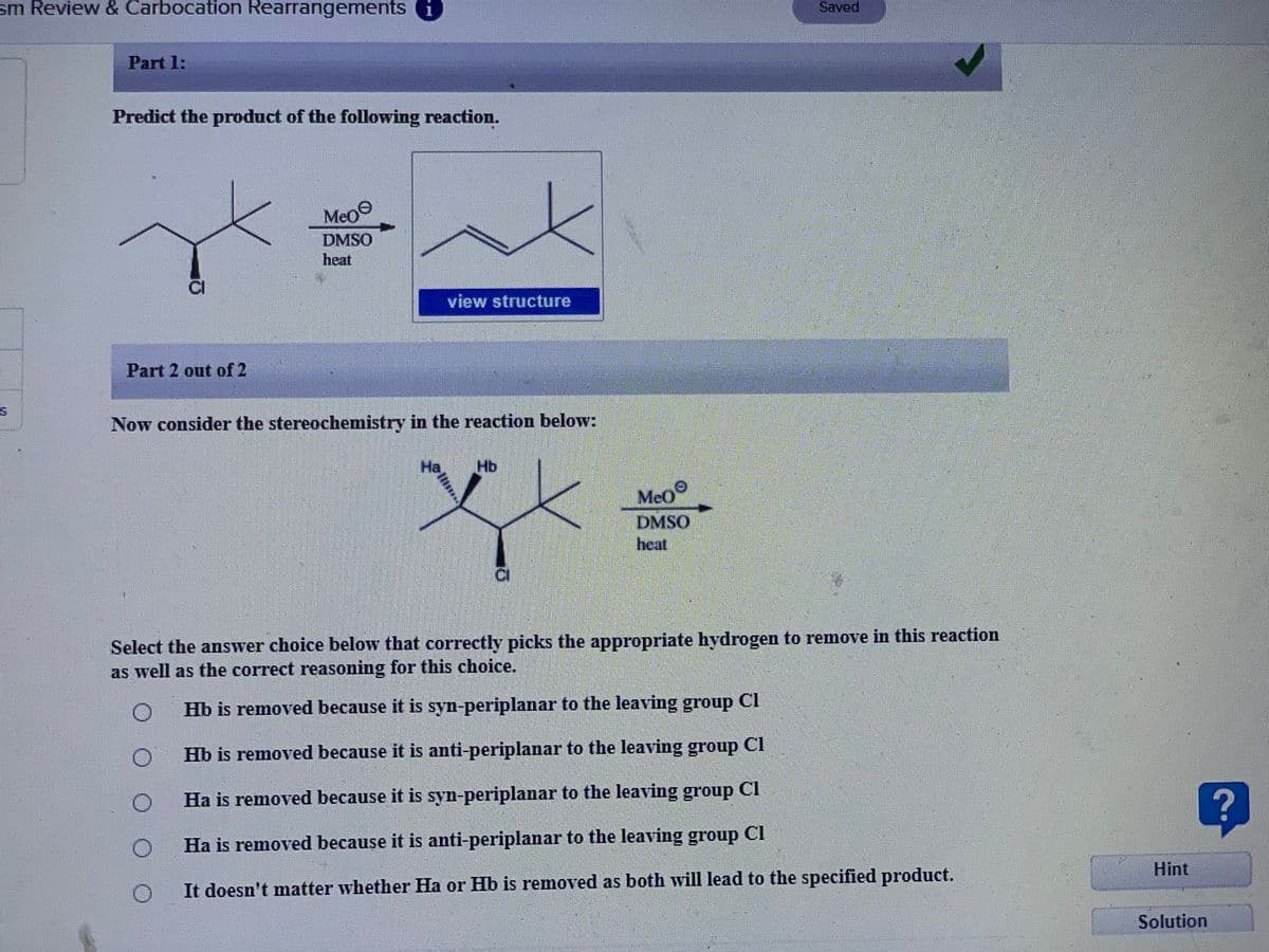 sm Review & Carbocation Rearrangements
Saved
Part 1:
Predict the product of the following reaction.
Meo
DMSO
heat
view structure
Part 2 out of 2
Now consider the stereochemistry in the reaction below:
Ha
Hb
Meo
DMSO
heat
Select the answer choice below that correctly picks the appropriate hydrogen to remove in this reaction
as well as the correct reasoning for this choice.
Hb is removed because it is syn-periplanar to the leaving group Cl
Hb is removed because it is anti-periplanar to the leaving group C1
Ha is removed because it is syn-periplanar to the leaving group Cl
Ha is removed because it is anti-periplanar to the leaving group Cl
Hint
It doesn't matter whether Ha or Hb is removed as both will lead to the specified product.
Solution
