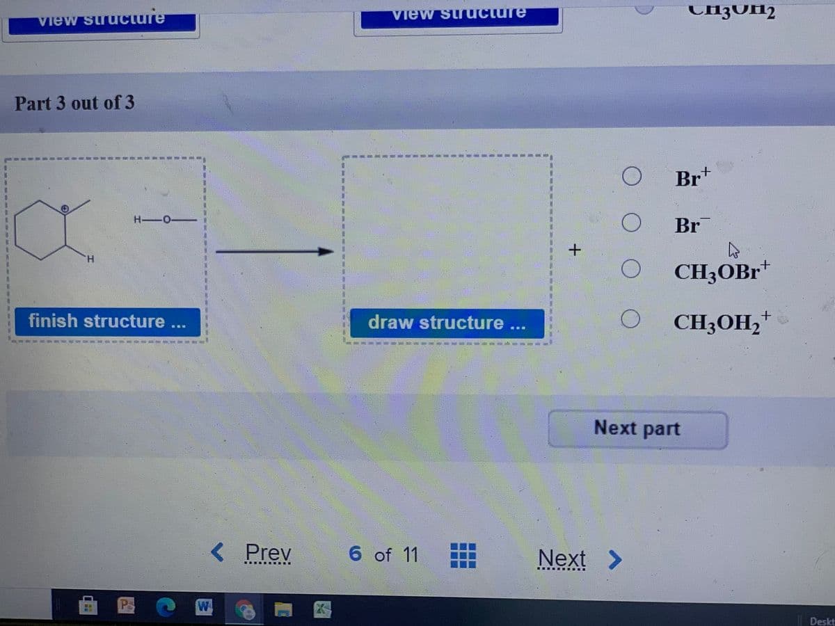 CH{OH2
View suructure
Part 3 out of 3
Brt
H -O
Br
H.
CH3OBR*
finish structure...
draw structure ...
CH3OH2+
Next part
<Prev
6 of 11
Next >
Ps
W.
Deskt
