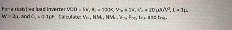 For a resistive load inverter VDD = 5V, R = 10OK, Vrn 1V, k'n = 20 µA/V?, L= 1µ,
W = 2µ, and C = 0.1pF. Calculate: VoL, NM, NMH, Vth, Poc, trLH and tpHL-
%3!
!3!
%3D
