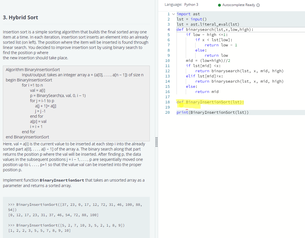 Language: Python 3
• Autocomplete Ready O
1 v import ast
lst = input(O
lst = ast.literal_eval(lst)
def binarysearch(lst,x,low,high):
if low - high <=1:
3. Hybrid Sort
3
Insertion sort is a simple sorting algorithm that builds the final sorted array one
item at a time. In each iteration, insertion sort inserts an element into an already
if x < lst[low]:
return low - 1
6.
sorted list (on left). The position where the item will be inserted is found through
7
linear search. You decided to improve insertion sort by using binary search to
find the position p where
the new insertion should take place.
8.
else:
return low
mid = (low+high)//2
if lst[mid] <x:
return binarysearch (lst, x, mid, high)
elif lst[mid]>x:
10
11
Algorithm BinarylnsertionSort
12
Input/output: takes an integer array a = {a[0], ..., a[n – 1]} of size n
13
begin BinarylnsertionSort
return binarysearch (lst, x, mid, high)
14
for i =1 to n
val = a[i]
p = BinarySearch(a, val, 0, i – 1)
for j = i-1 to p
alj + 1]= a[j]
j= j-1
end for
15
else:
16
return mid
17
18
def BinaryInsertionSort(lst):
19
print (BinaryInsertionSort(lst))
20
a[p] = val
j=i+1
end for
end BinarylnsertionSort
Here, val = a[i] is the current value to be inserted at each step i into the already
sorted part a[0], ..., ați – 1] of the array a. The binary search along that part
returns the position p where the val will be inserted. After finding p, the data
values in the subsequent positions j = i- 1, ..., p are sequentially moved one
position up to i, ..., p+1 so that the value val can be inserted into the proper
position p.
Implement function BinaryInsertionSort that takes an unsorted array as a
parameter and returns a sorted array.
>>> BinaryInsertionSort([37, 23, 0, 17, 12, 72, 31, 46, l00, 88,
54])
[0, 12, 17, 23, 31, 37, 46, 54, 72, 88, 100]
>>> BinaryInsertionSort([5, 2, 7, 10, 3, 5, 2, 1, 8, 9])
[1, 2, 2, 3, 5, 5, 7, 8, 9, 10]
:::::::
