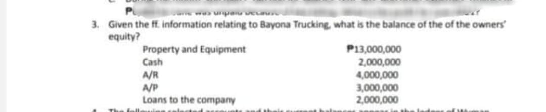 ww unpa eca
3. Given the ff. information relating to Bayona Trucking, what is the balance of the of the owners
equity?
P13,000,000
Property and Equipment
Cash
A/R
A/P
Loans to the company
2,000,000
4,000,000
3,000,000
2,000,000
