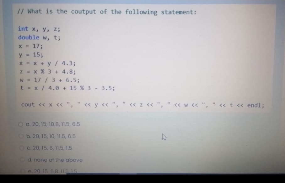 // What is the coutput of the following statement:
int x, y, z;
double w, t;
x = 17;
15;
x = x + y/ 4.3;
z = x % 3 + 4.8;
w = 17 / 3 + 6.5;
t = x/ 4.0 + 15 % 3 - 3.5;
%3D
y =
cout << x << ",
<« y <« ", " « z << ", " << w << "
" << t << endl;
O a. 20, 15, 10.8, 11.5, 6.5
O b. 20, 15, 10, 11.5, 6.5
Oc. 20, 15, 6, 11.5, 1.5
Od. none of the above
Oe 20 1568 115 15
