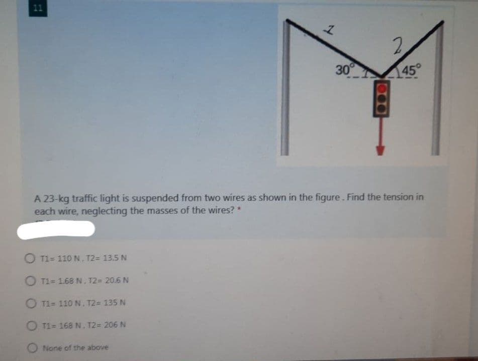 11
2.
30
145
A 23-kg traffic light is suspended from two wires as shown in the figure. Find the tension in
each wire, neglecting the masses of the wires?*
O T1= 110 N, T2= 13.5 N
O T1= 1.68 N. T2= 20.6 N
O T1= 110 N. T2= 135 N
O T1= 168 N. T2= 206 N
None of the above
000
