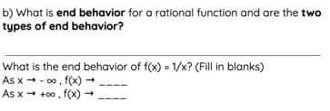 b) What is end behavior for a rational function and are the two
types of end behavior?
What is the end behavior of f(x) = 1/x? (Fill in blanks)
As x + - 00, f(x) -
As x + +00, f(x) -
