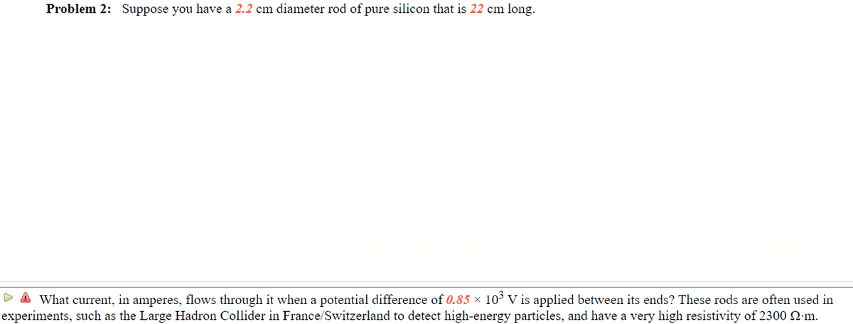 Problem 2: Suppose you have a 2.2 cm diameter rod of pure silicon that is 22 cm long.
D A What current, in amperes, flows through it when a potential difference of 0.85 × 103 V is applied between its ends? These rods are often used in
experiments, such as the Large Hadron Collider in France/Switzerland to detect high-energy particles, and have a very high resistivity of 2300 2:m.
