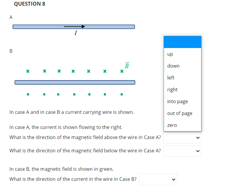 QUESTION 8
A
I
up
B
down
* * *
left
right
into page
In case A and in case Ba current carrying wire is shown.
out of page
In case A, the current is shown flowing to the right.
zero
What is the direction of the magnetic field above the wire in Case A?
What is the direciton of the magnetic field below the wire in Case A?
In case B, the magnetic field is shown in green.
What is the direction of the current in the wire in Case B?
>
>
B.
