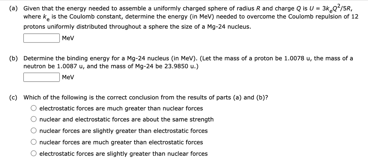 (a) Given that the energy needed to assemble a uniformly charged sphere of radius R and charge Q is U = 3k Qʻ/5R,
where k, is the Coulomb constant, determine the energy (in MeV) needed to overcome the Coulomb repulsion of 12
%3D
e
protons uniformly distributed throughout a sphere the size of a Mg-24 nucleus.
MeV
(b) Determine the binding energy for a Mg-24 nucleus (in MeV). (Let the mass of a proton be 1.0078 u, the mass of a
neutron be 1.0087 u, and the mass of Mg-24 be 23.9850 u.)
MeV
(c) Which of the following is the correct conclusion from the results of parts (a) and (b)?
electrostatic forces are much greater than nuclear forces
nuclear and electrostatic forces are about the same strength
nuclear forces are slightly greater than electrostatic forces
nuclear forces are much greater than electrostatic forces
electrostatic forces are slightly greater than nuclear forces
