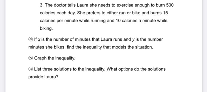 3. The doctor tells Laura she needs to exercise enough to burn 500
calories each day. She prefers to either run or bike and burns 15
calories per minute while running and 10 calories a minute while
biking.
@ If x is the number of minutes that Laura runs and y is the number
minutes she bikes, find the inequality that models the situation.
6 Graph the inequality.
© List three solutions to the inequality. What options do the solutions
provide Laura?
