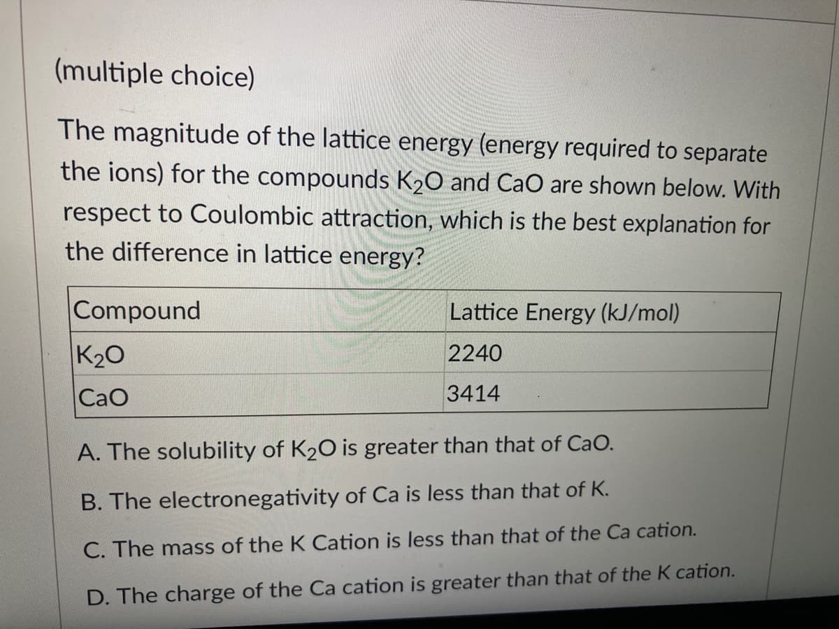 (multiple choice)
The magnitude of the lattice energy (energy required to separate
the ions) for the compounds K20 and CaO are shown below. With
respect to Coulombic attraction, which is the best explanation for
the difference in lattice energy?
Compound
Lattice Energy (kJ/mol)
K20
2240
CaO
3414
A. The solubility of K20 is greater than that of CaO.
B. The electronegativity of Ca is less than that of K.
C. The mass of the K Cation is less than that of the Ca cation.
D. The charge of the Ca cation is greater than that of the K cation.
