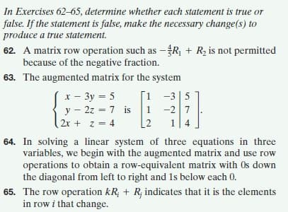 In Exercises 62-65, determine whether each statement is true or
false. If the statement is false, make the necessary change(s) to
produce a true statement.
62. A matrix row operation such as –R, + R2 is not permitted
because of the negative fraction.
63. The augmented matrix for the system
x - 3y = 5
y - 2z = 7 is 1 -2 7
[1 -3|5
%3D
2x + z = 4
[2
14
64. In solving a linear system of three equations in three
variables, we begin with the augmented matrix and use row
operations to obtain a row-equivalent matrix with Os down
the diagonal from left to right and 1s below each 0.
65. The row operation kR; + R; indicates that it is the elements
in row i that change.
