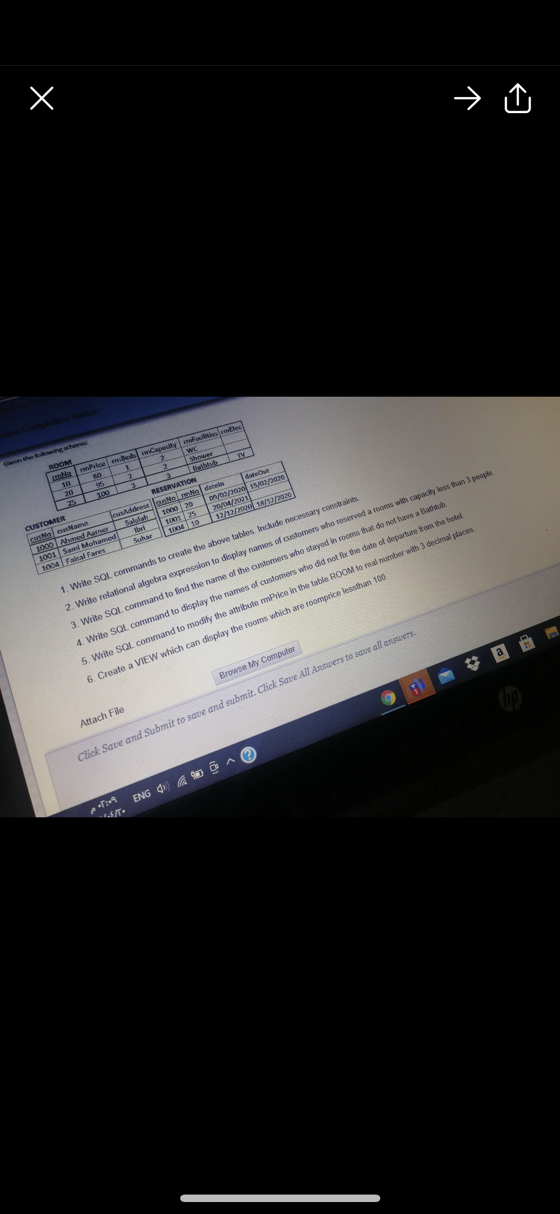 → û
Given the following schema
ROOM
muNo nnPrice mBeds nnCapacity | mFacilities mElec
10
80
wC
20
95
Shower
25
100
Bathtub
TV
CUSTOMER
RESERVATION
cusAddress ||cusNo rmNo| datein
cusNo cusName
1000 Ahmed Aamer
1001 Sami Mohamed
dateOut
09/02/2020 15/02/2020
20/04/2021
12/12/2020 18/12/2020
1000 | 20
Salalah
Ibri
1001 | 25
1004 10
1004 Faisal Fares
Suhar
1. Write SQL commands to create the above tables Include necessary constraints.
2. Write relational algebra expression to display names of customers who reserved a rooms with capacity less than 3 people.
3. Write SQL command to find the name of the customers who stayed in rooms that do not have a Bathtub.
4. Write SQL command to display the names of customers who did not fix the date of departure from the hotel.
5. Write SQL command to modify the attribute mPrice in the table ROOM to real number with 3 decimal places.
6. Create a VIEW which can display the rooms which are roomprice lessthan 100.
Browse My Computer
Attach File
Click Save and Submit to save and submit. Click Save All Answers to save all answers.
a
ENG 4) O
