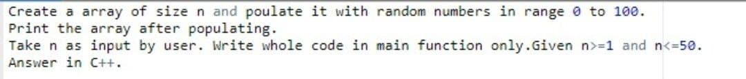 Create a array of size n and poulate it with random numbers in range 0 to 100.
Print the array after populating.
Take n as input by user. Write whole code in main function only.Given n>=1 and n<=50.
Answer in C++.
