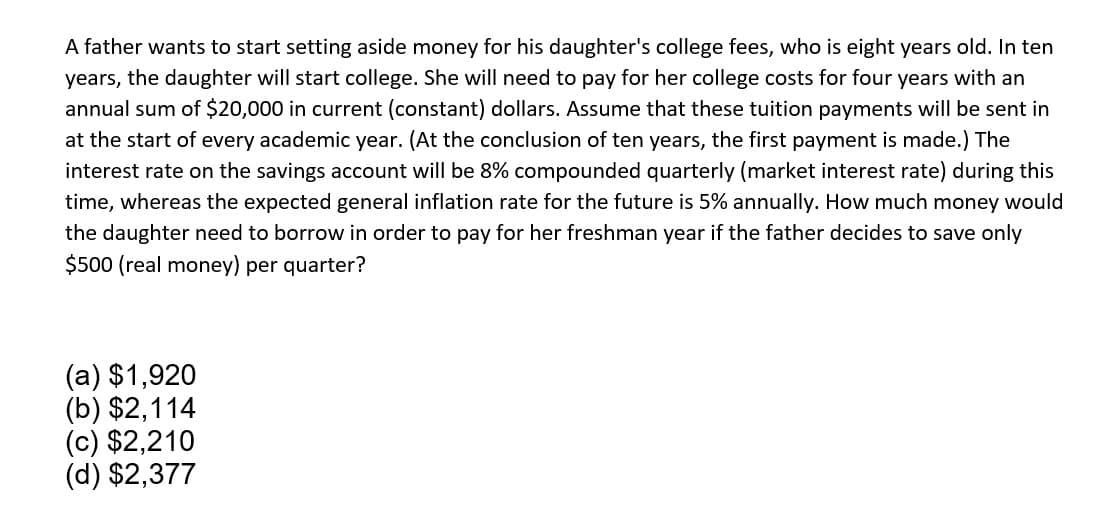 A father wants to start setting aside money for his daughter's college fees, who is eight years old. In ten
years, the daughter will start college. She will need to pay for her college costs for four years with an
annual sum of $20,000 in current (constant) dollars. Assume that these tuition payments will be sent in
at the start of every academic year. (At the conclusion of ten years, the first payment is made.) The
interest rate on the savings account will be 8% compounded quarterly (market interest rate) during this
time, whereas the expected general inflation rate for the future is 5% annually. How much money would
the daughter need to borrow in order to pay for her freshman year if the father decides to save only
$500 (real money) per quarter?
(a) $1,920
(b) $2,114
(c) $2,210
(d) $2,377