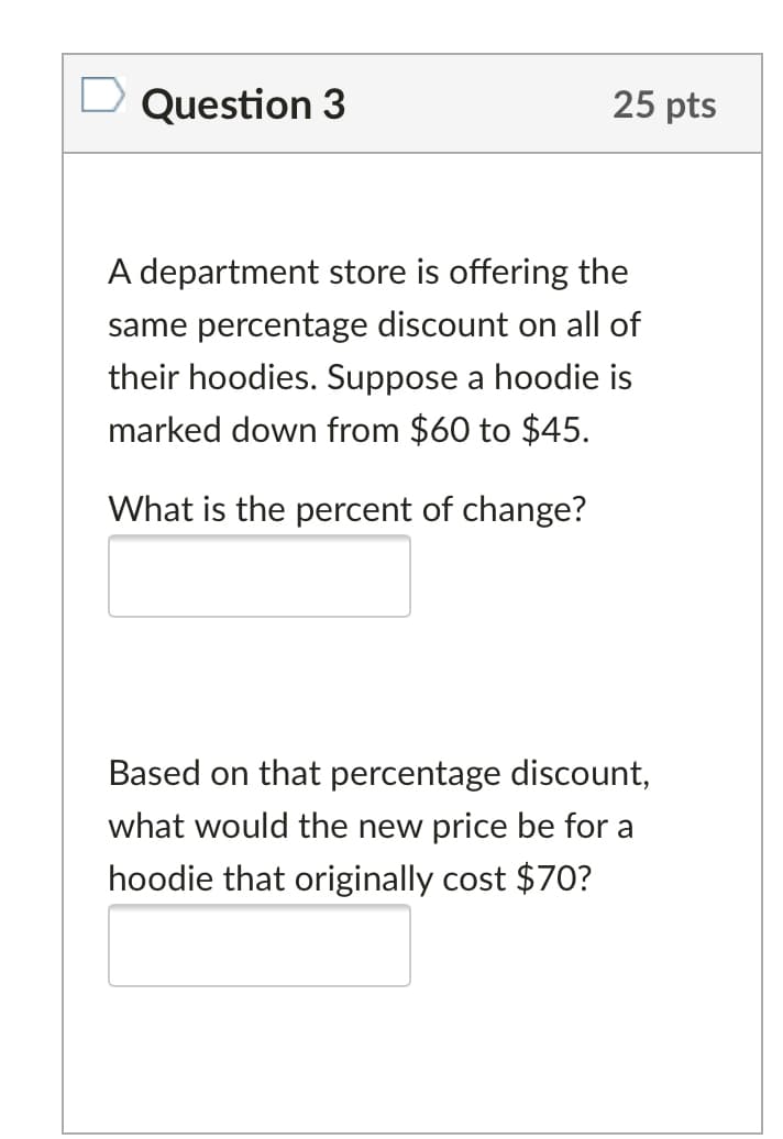 Question 3
25 pts
A department store is offering the
same percentage discount on all of
their hoodies. Suppose a hoodie is
marked down from $60 to $45.
What is
percent of change?
Based on that percentage discount,
what would the new price be for a
hoodie that originally cost $70?
