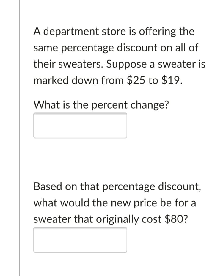 A department store is offering the
same percentage discount on all of
their sweaters. Suppose a sweater is
marked down from $25 to $19.
What is the percent change?
Based on that percentage discount,
what would the new price be for a
sweater that originally cost $80?
