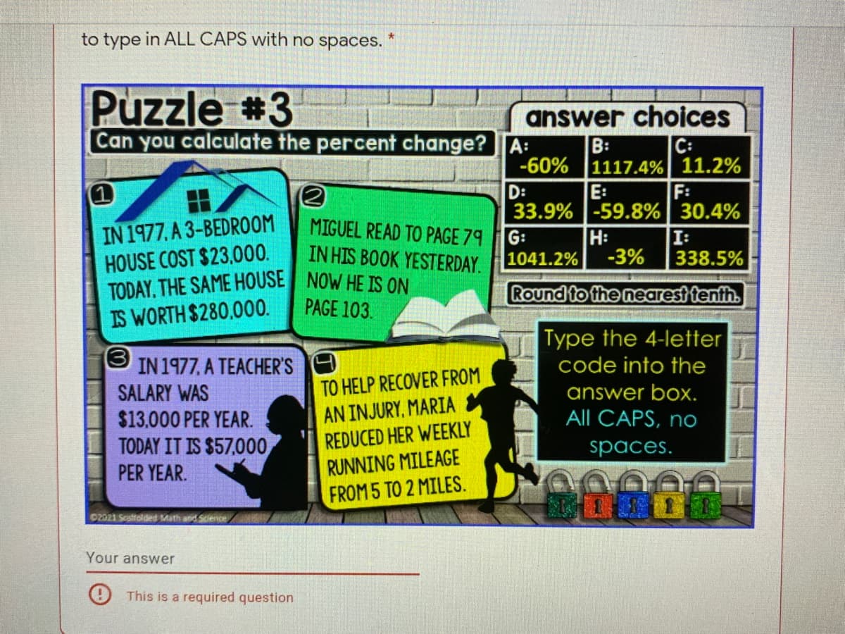 to type in ALL CAPS with no spaces.
Puzzle #3
answer choices
C:
Can you calculate the percent change? A:
B:
-60% 1117.4% 11.2%
F:
E:
33.9%-59.8% 30.4%
I:
D:
IN 1977, A 3-BEDROOM
HOUSE COST $23,000.
TODAY, THE SAME HOUSE NOW HE IS ON
IS WORTH $280.000.
MIGUEL READ TO PAGE 79
G:
IN HIS BOOK YESTERDAY.
H:
-3%
1041.2%
338.5%
Round to the nearest tenth.
PAGE 103.
Type the 4-letter
code into the
(3
IN 1977, A TEACHER'S
TO HELP RECOVER FROM
answer box.
All CAPS, no
SALARY WAS
$13.000 PER YEAR.
TODAY IT IS $57,000
PER YEAR.
AN INJURY, MARIA
REDUCED HER WEEKLY
spaces.
RUNNING MILEAGE
FROM 5 TO 2 MILES.
02021 Scattolded Math and Science
Your answer
This is a required question

