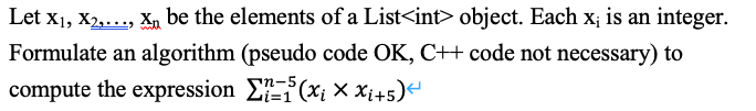 Let x1, X2,..., X, be the elements of a List<int> object. Each x; is an integer.
Formulate an algorithm (pseudo code OK, C++ code not necessary) to
n-5
compute the expression EE(xi × Xi+5)
