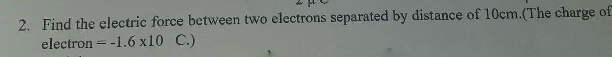 2. Find the electric force between two electrons separated by distance of 10cm.(The charge of
electron = -1.6 x10 C.)
