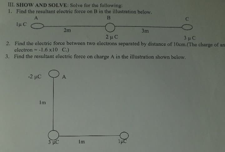 III. SHOW AND SOLVE: Solve for the following:
1. Find the resultant electric force on B in the illustration below.
A
1µ C
2m
3m
2 μC
2. Find the electric force between two electrons separated by distance of 10cm.(The charge of an
3 µC
electron = -1.6 x10 C.)
3. Find the resultant electric force on charge A in the illustration shown below.
%3D
-2 μC
A
1m
3 με
Im

