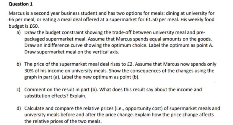 Question 1
Marcus is a second year business student and has two options for meals: dining at university for
£6 per meal, or eating a meal deal offered at a supermarket for £1.50 per meal. His weekly food
budget is £60.
a) Draw the budget constraint showing the trade-off between university meal and pre-
packaged supermarket meal. Assume that Marcus spends equal amounts on the goods.
Draw an indifference curve showing the optimum choice. Label the optimum as point A.
Draw supermarket meal on the vertical axis.
b) The price of the supermarket meal deal rises to £2. Assume that Marcus now spends only
30% of his income on university meals. Show the consequences of the changes using the
graph in part (a). Label the new optimum as point (b).
c) Comment on the result in part (b). What does this result say about the income and
substitution effects? Explain.
d) Calculate and compare the relative prices (i.e., opportunity cost) of supermarket meals and
university meals before and after the price change. Explain how the price change affects
the relative prices of the two meals.
