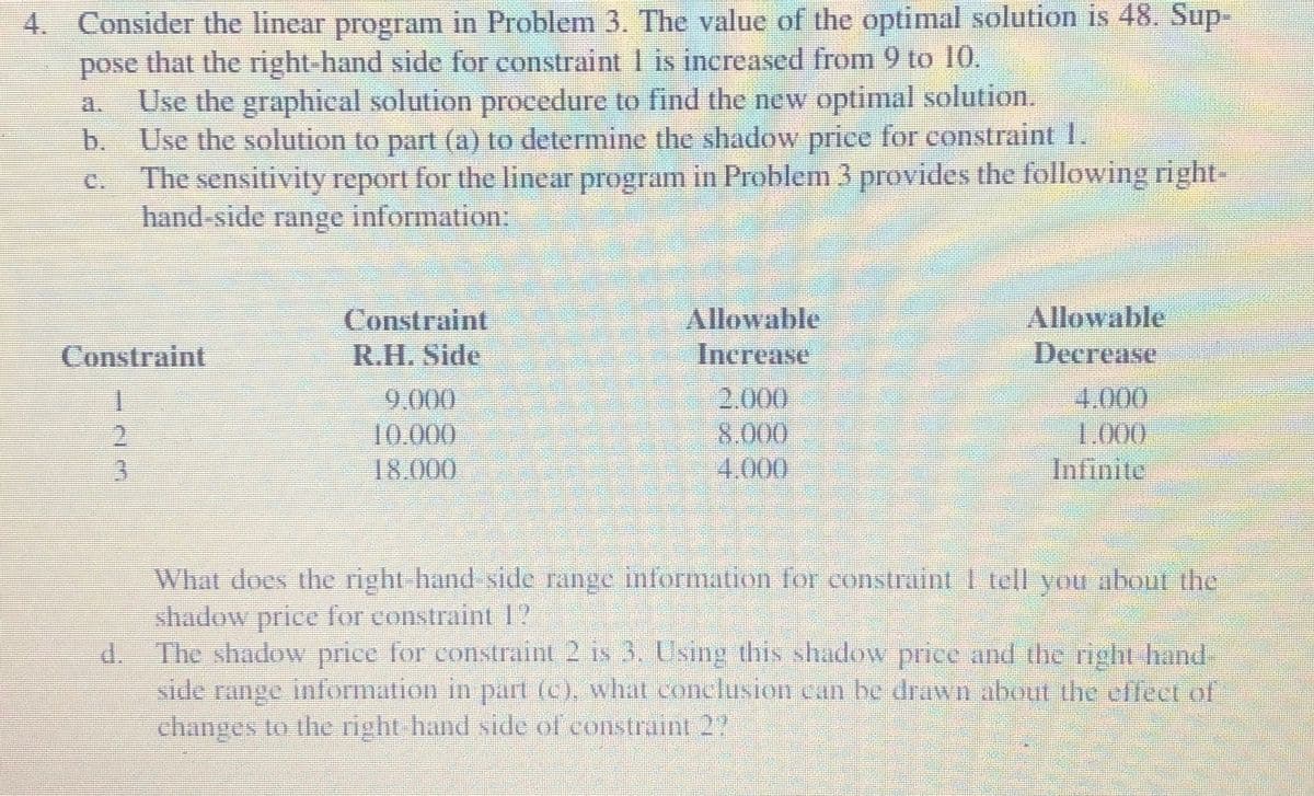4. Consider the linear program in Problem 3. The value of the optimal solution is 48. Sup-
pose that the right-hand side for constraint 1 is increased from 9 to 10.
Use the graphical solution procedure to find the new optimal solution.
Use the solution to part (a) to determine the shadow price for constraint 1.
The sensitivity report for the linear program in Problem 3 provides the following right-
hand side range information
a.
b.
C.
Allowable
Constraint
R.H. Side
Allowable
Increase
Constraint
Decrease
2.000
4.000
1.000
Infinite
9.000
10.000
18.000
2.
8.000
4.000
What does the right hand side range information for constraint 1 tell vou about the
shadow price for constraint 1?
d.
The shadow price for constraint 2 is 3. Using this shadow price and the right hand
side range information in part (C), what conclusion can be drawn about the effect of
changes to the right-hand side of constraint 2?
