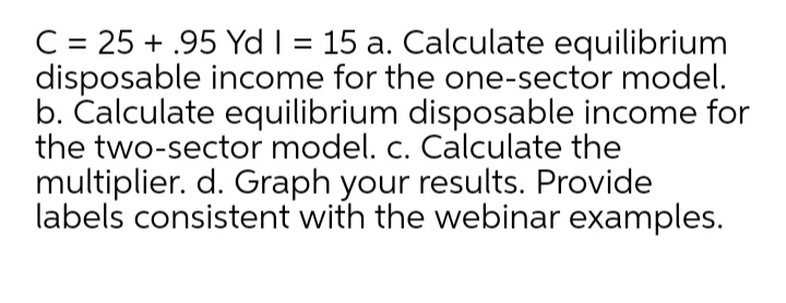 C = 25 + .95 Yd I = 15 a. Calculate equilibrium
disposable income for the one-sector model.
b. Čalculate equilibrium disposable income for
the two-sector model. c. Calculate the
multiplier. d. Graph your results. Provide
labels consistent with the webinar examples.
