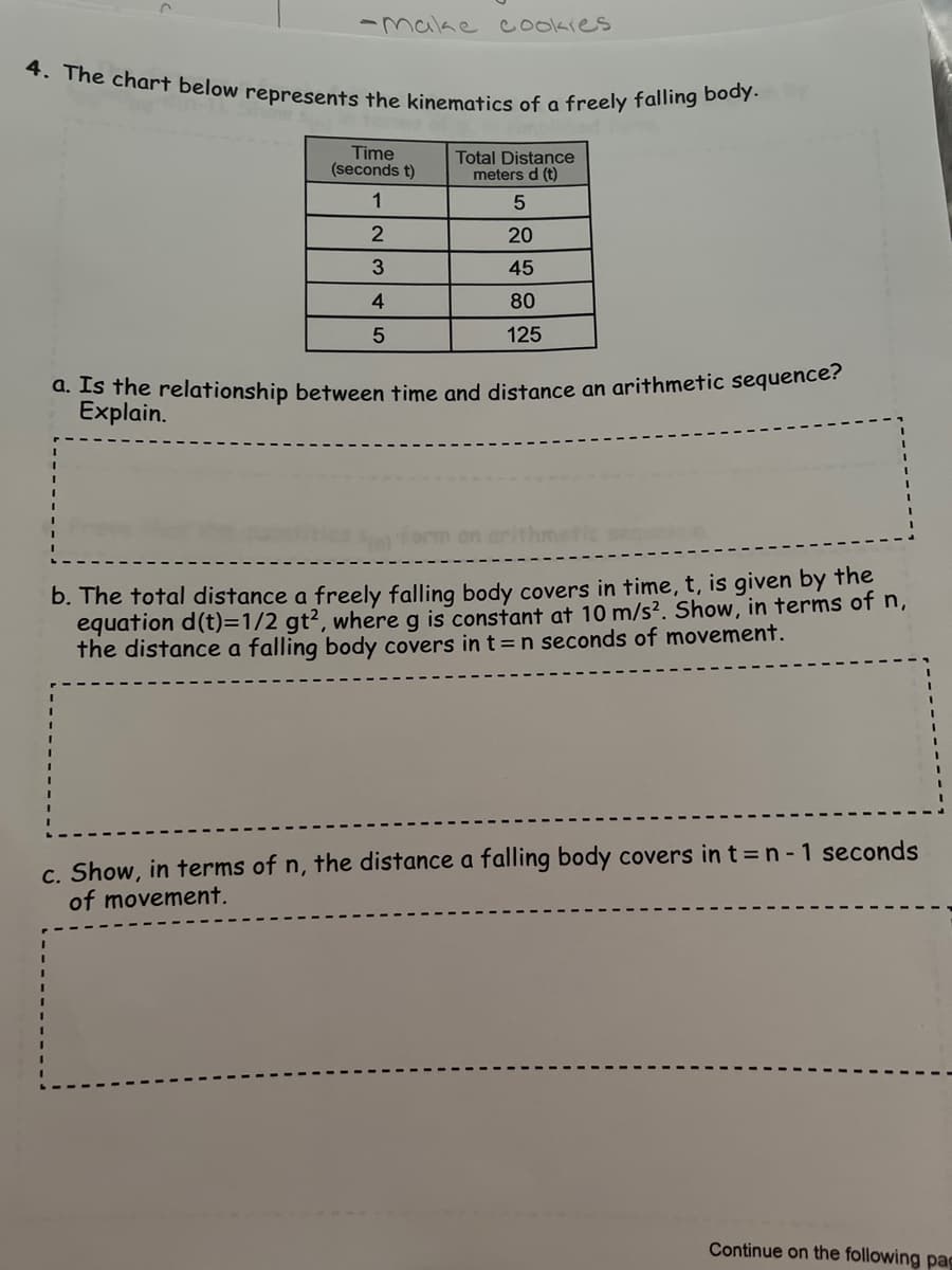 4. The chart below represents the kinematics of a freely falling body.
-malke cookies
Time
(seconds t)
Total Distance
meters d (t)
1
20
45
4
80
125
d. IS the relationship between time and distance an arithmetic sequence?
Explain.
hmetic
b. The total distance a freely falling body covers in time, t, is given by the
equation d(t)=1/2 gt2, where g is constant at 10 m/s?. Show, in terms of n,
the distance a falling body covers in t =n seconds of movement.
c. Show, in terms of n, the distance a falling body covers in t =n - 1 seconds
of movement.
Continue on the following pag
