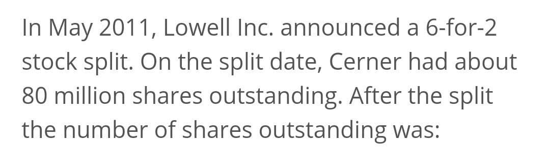 In May 2011, Lowell Inc. announced a 6-for-2
stock split. On the split date, Cerner had about
80 million shares outstanding. After the split
the number of shares outstanding was:
