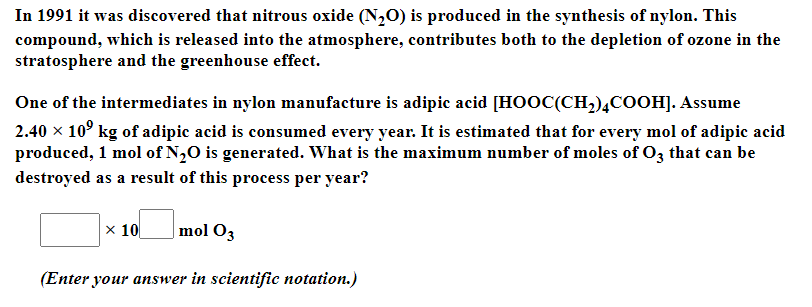 In 1991 it was discovered that nitrous oxide (N,0) is produced in the synthesis of nylon. This
compound, which is released into the atmosphere, contributes both to the depletion of ozone in the
stratosphere and the greenhouse effect.
One of the intermediates in nylon manufacture is adipic acid [HOOC(CH2),COOH]. Assume
2.40 x 10° kg of adipic acid is consumed every year. It is estimated that for every mol of adipic acid
produced, 1 mol of N,0 is generated. What is the maximum number of moles of O3 that can be
destroyed as a result of this process per year?
|x 10
|mol O3
(Enter your answer in scientific notation.)
