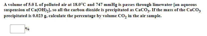 A volume of 5.0 L of polluted air at 18.0°C and 747 mmHg is passes through limewater [an aqueous
suspension of Ca(OH)2], so all the carbon dioxide is precipitated as CaCO3. If the mass of the CaCO3
precipitated is 0.023 g, calculate the percentage by volume CO, in the air sample.
