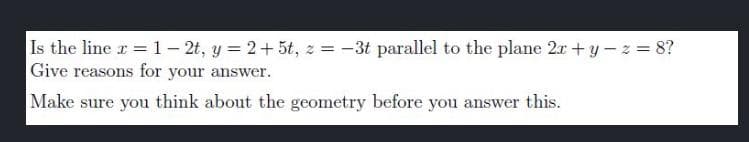 Is the line x = 1-2t, y = 2+5t, z = -3t parallel to the plane 2x + y -z = 8?
Give reasons for your answer.
Make sure you think about the geometry before you answer this.