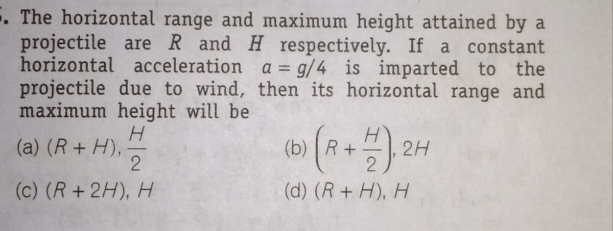 5. The horizontal range and maximum height attained by a
projectile are R and H respectively. If a constant
horizontal acceleration a = g/4 is imparted to the
projectile due to wind, then its horizontal range and
maximum height will be
H.
(a) (R+ H),
(b) | R+
2H
(c) (R+2H), H
(d) (R+ H), H

