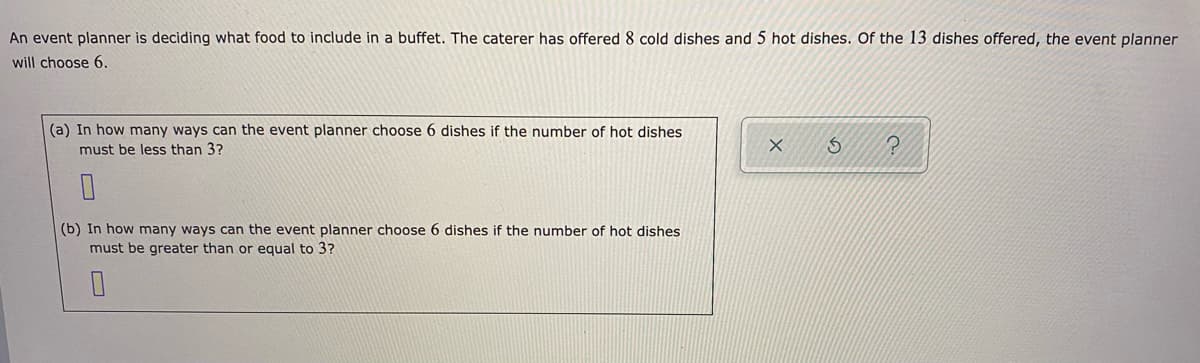 An event planner is deciding what food to include in a buffet. The caterer has offered 8 cold dishes and 5 hot dishes. Of the 13 dishes offered, the event planner
will choose 6.
|(a) In how many ways can the event planner choose 6 dishes if the number of hot dishes
must be less than 3?
(b) In how many ways can the event planner choose 6 dishes if the number of hot dishes
must be greater than or equal to 3?
