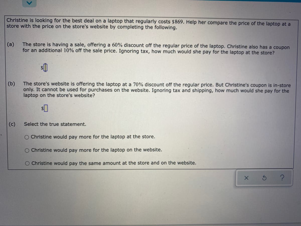 Christine is looking for the best deal on a laptop that regularly costs $869. Help her compare the price of the laptop at a
store with the price on the store's website by completing the following.
(a)
The store is having a sale, offering a 60% discount off the regular price of the laptop. Christine also has a coupon
for an additional 10% off the sale price. Ignoring tax, how much would she pay for the laptop at the store?
The store's website is offering the laptop at a 70% discount off the regular price. But Christine's coupon is in-store
(b)
only. It cannot be used for purchases on the website. Ignoring tax and shipping, how much would she pay for the
laptop on the store's website?
(c)
Select the true statement.
O Christine would pay more for the laptop at the store.
O Christine would pay more for the laptop on the website.
O Christine would pay the same amount at the store and on the website.
