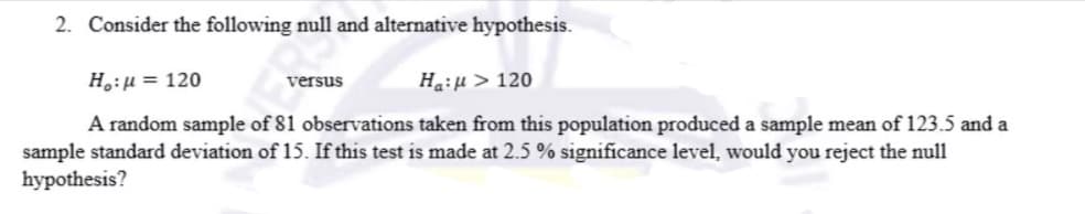 2. Consider the following null and alternative hypothesis.
H:µ = 120
Ha:µ > 120
versus
A random sample of 81 observations taken from this population produced a sample mean of 123.5 and a
sample standard deviation of 15. If this test is made at 2.5 % significance level, would you reject the null
hypothesis?
