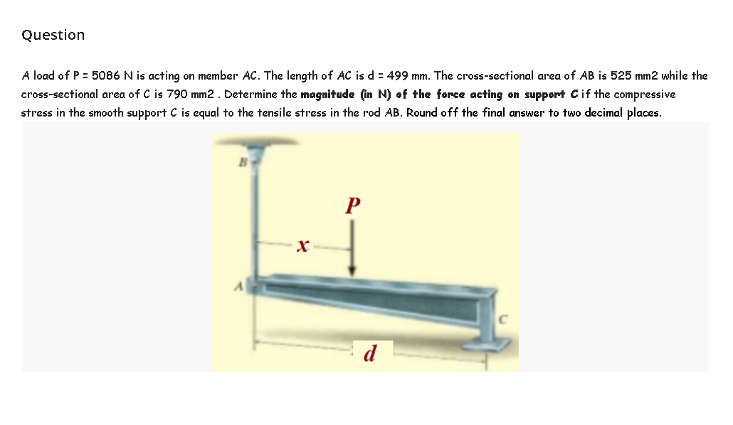 Question
A load of P = 5086 N is acting on member AC. The length of AC is d = 499 mm. The cross-sectional area of AB is 525 mm2 while the
cross-sectional area of C is 790 mm2 . Determine the magnitude (in N) of the force acting on support Cif the compressive
stress in the smooth support C is equal to the tensile stress in the rod AB. Round off the final answer to two decimal places.
d
