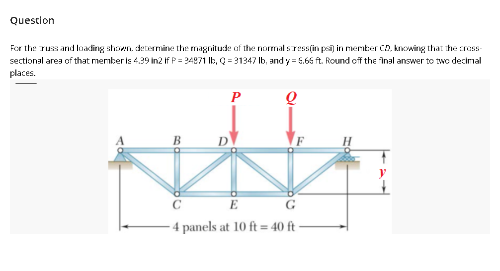 Question
For the truss and loading shown, determine the magnitude of the normal stress(in psi) in member CD, knowing that the cros-
sectional area of that member is 4.39 in2 if P = 34871 Ib, Q = 31347 Ib, and y = 6.66 ft. Round off the final answer to two decimal
places.
P
В
D
H
E
G
4 panels at 10 ft = 40 ft

