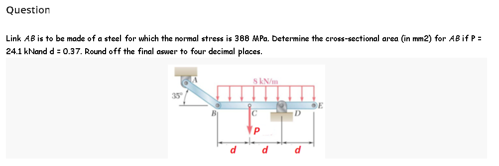 Question
Link AB is to be made of a steel for which the normal stress is 388 MPa. Determine the cross-sectional area (in mm2) for AB if P =
24.1 kNand d = 0.37. Round off the final aswer to four decimal places.
8 kN/m
35°
D
d
d
d
